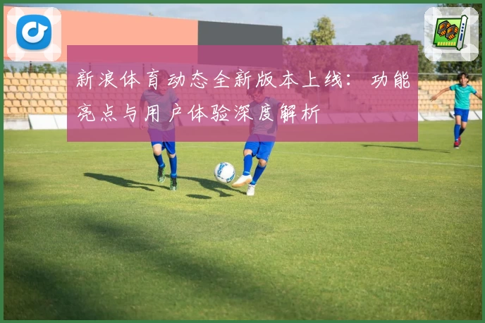新浪体育动态全新版本上线：功能亮点与用户体验深度解析