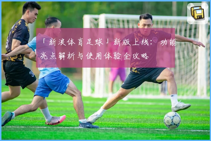 「新浪体育足球」新版上线：功能亮点解析与使用体验全攻略