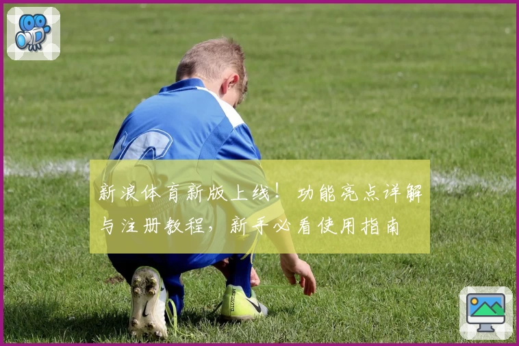 新浪体育新版上线！功能亮点详解与注册教程，新手必看使用指南