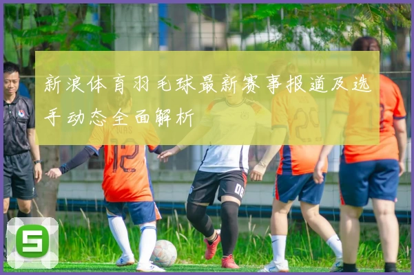 新浪体育羽毛球最新赛事报道及选手动态全面解析
