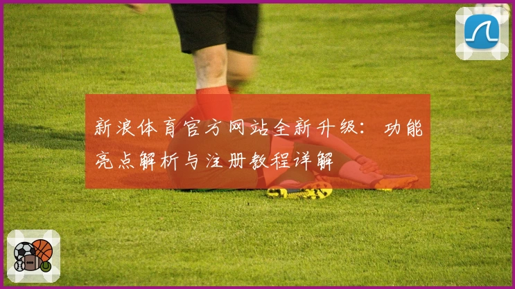 新浪体育官方网站全新升级：功能亮点解析与注册教程详解