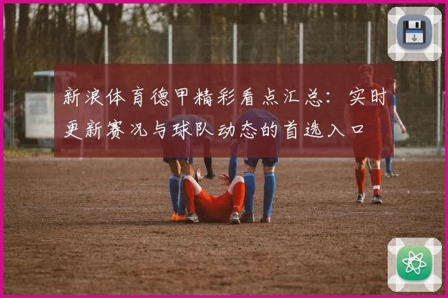新浪体育德甲精彩看点汇总：实时更新赛况与球队动态的首选入口