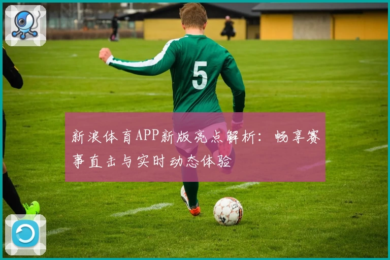 新浪体育APP新版亮点解析：畅享赛事直击与实时动态体验