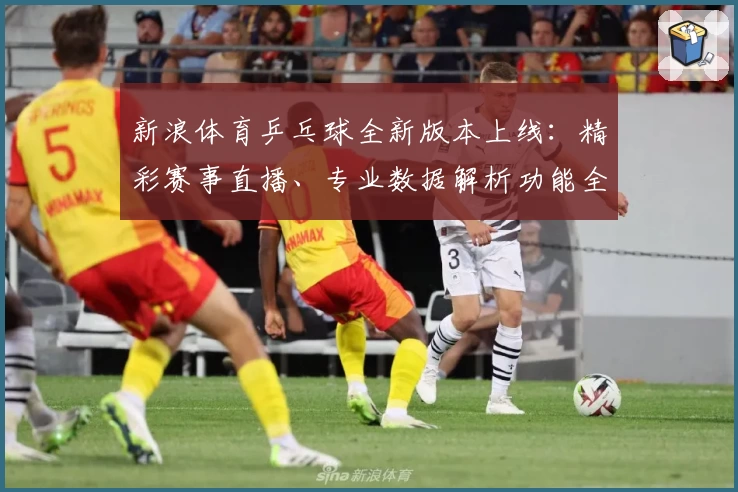 新浪体育乒乓球全新版本上线：精彩赛事直播、专业数据解析功能全揭秘