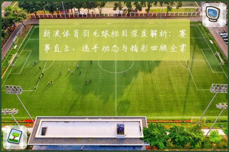 新浪体育羽毛球栏目深度解析：赛事直击、选手动态与精彩回顾全掌握