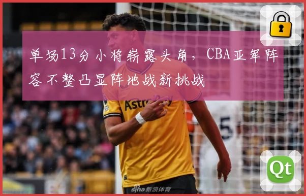 单场13分小将崭露头角，CBA亚军阵容不整凸显阵地战新挑战