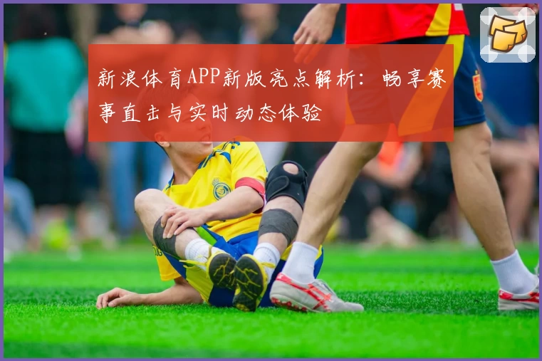 新浪体育APP新版亮点解析：畅享赛事直击与实时动态体验