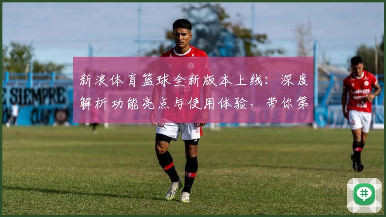 新浪体育篮球全新版本上线:深度解析功能亮点与使用体验,带你第一时间掌握赛场动态