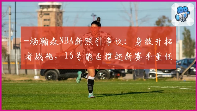-杨瀚森NBA新照引争议：身披开拓者战袍，16号能否撑起新赛季重任？-