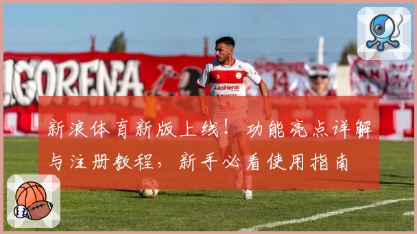 新浪体育新版上线！功能亮点详解与注册教程，新手必看使用指南
