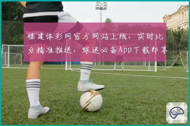 福建体彩网官方网站上线,实时比分精准推送,球迷必备App下载即享多重实用功能