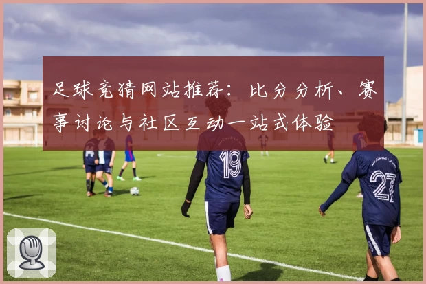 足球竞猜网站推荐：比分分析、赛事讨论与社区互动一站式体验