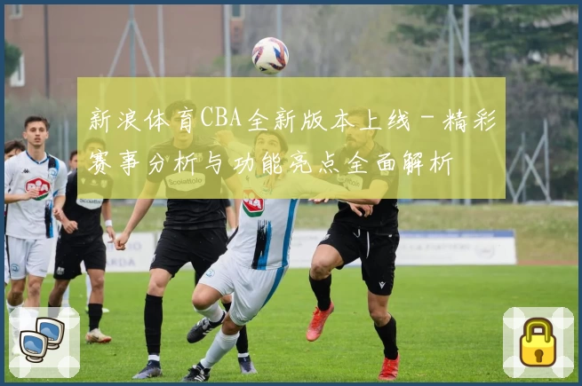 新浪体育CBA全新版本上线 - 精彩赛事分析与功能亮点全面解析