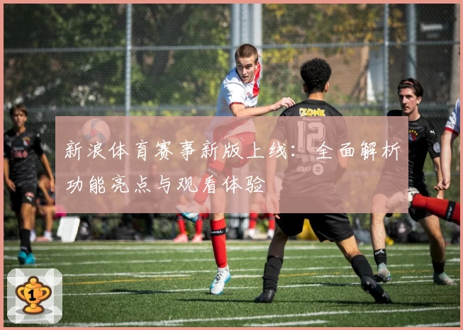 新浪体育赛事新版上线：全面解析功能亮点与观看体验