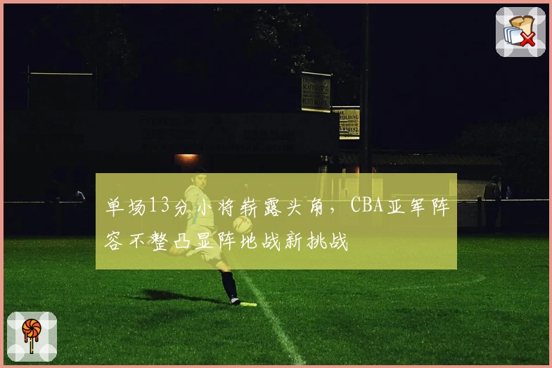 单场13分小将崭露头角，CBA亚军阵容不整凸显阵地战新挑战